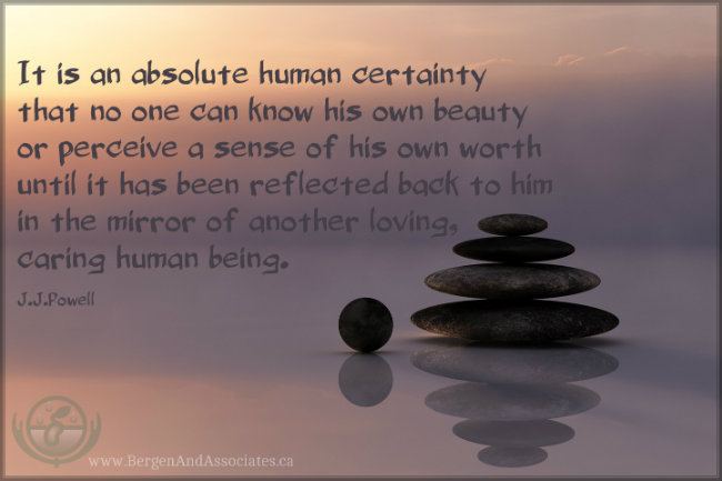 It is an absolute human certainty that no one can know his own beauty or perceive a sense of his own worth until it has been reflected back to him in the mirror of another loving, caring human being. Quote by John Joseph Powell.  Poster by Bergen and Associates.ca in Winnipeg